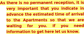 As there is no permanent reception, it is very important that you indicate in advance the estimated time of arrival to the Apartments so that we are waiting for you. If you need information to get here let us know.